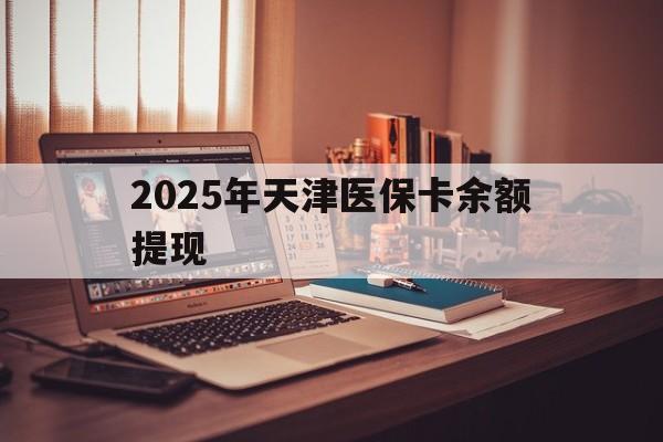 红河最新2025年天津医保卡余额提现方法分析(最方便真实的红河2025年天津医保卡余额提现多少方法)